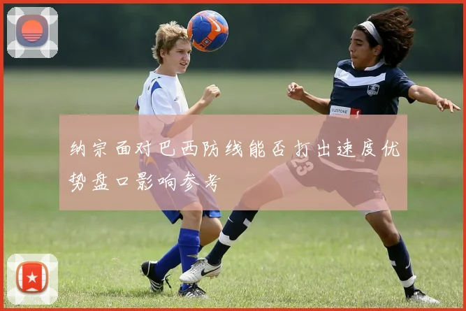 纳宗面对巴西防线能否打出速度优势盘口影响参考