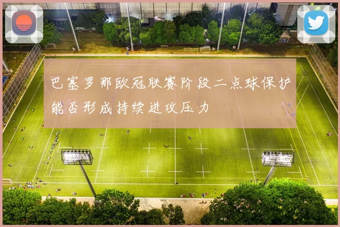 巴塞罗那欧冠联赛阶段二点球保护能否形成持续进攻压力