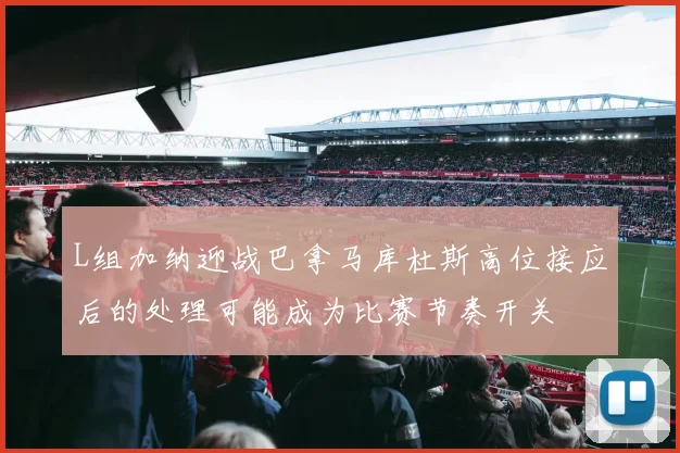 L组加纳迎战巴拿马库杜斯高位接应后的处理可能成为比赛节奏开关