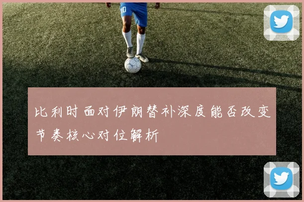 比利时面对伊朗替补深度能否改变节奏核心对位解析