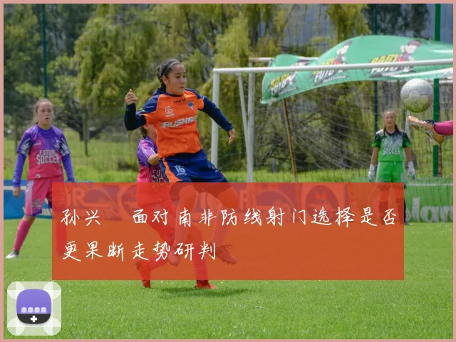 孙兴慜面对南非防线射门选择是否更果断走势研判