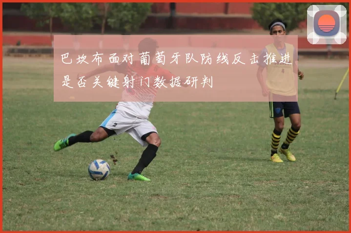 巴坎布面对葡萄牙队防线反击推进是否关键射门数据研判