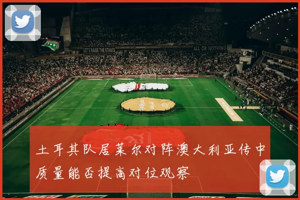土耳其队居莱尔对阵澳大利亚传中质量能否提高对位观察
