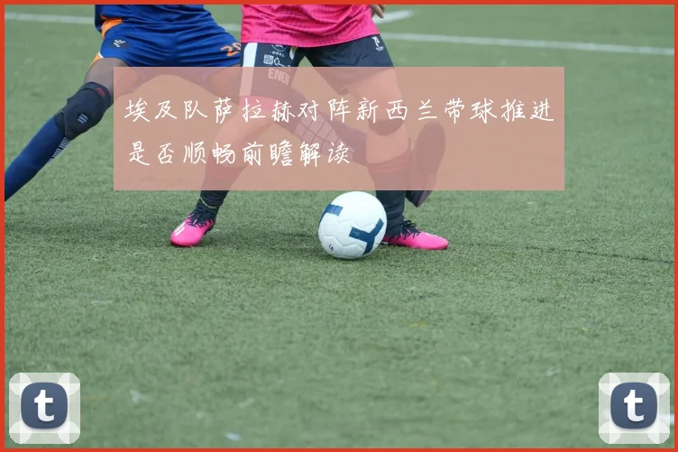 埃及队萨拉赫对阵新西兰带球推进是否顺畅前瞻解读